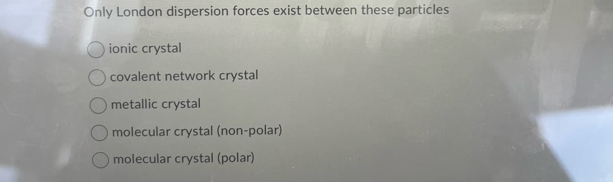 Only London dispersion forces exist between these particles
ionic crystal
covalent network crystal
metallic crystal
molecular crystal (non-polar)
molecular crystal (polar)