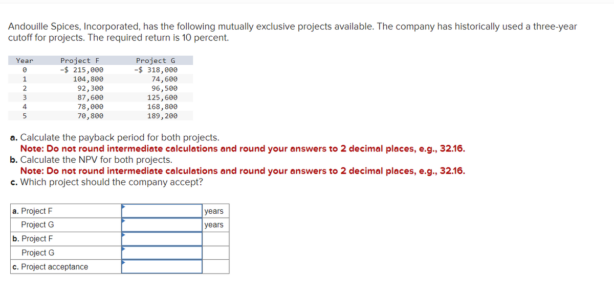 Andouille Spices, Incorporated, has the following mutually exclusive projects available. The company has historically used a three-year
cutoff for projects. The required return is 10 percent.
Year
0
1
2
3
4
5
Project F
- $ 215,000
104,800
92,300
87,600
78,000
70,800
Project G
-$ 318,000
74,600
96,500
125,600
168,800
189, 200
a. Calculate the payback period for both projects.
Note: Do not round intermediate calculations and round your answers to 2 decimal places, e.g., 32.16.
b. Calculate the NPV for both projects.
a. Project F
Project G
b. Project F
Project G
c. Project acceptance
Note: Do not round intermediate calculations and round your answers to 2 decimal places, e.g., 32.16.
c. Which project should the company accept?
years
years
