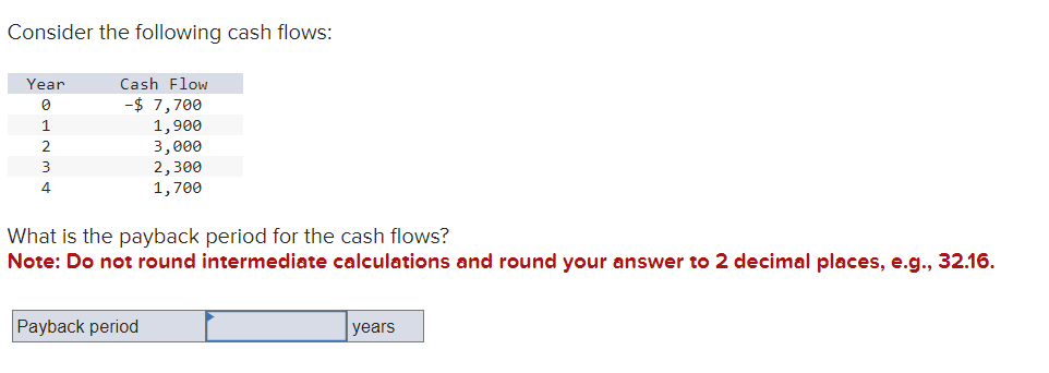 Consider the following cash flows:
Year
0
1
2
3
4
Cash Flow
-$ 7,700
1,900
3,000
2,300
1,700
What is the payback period for the cash flows?
Note: Do not round intermediate calculations and round your answer to 2 decimal places, e.g., 32.16.
Payback period
years