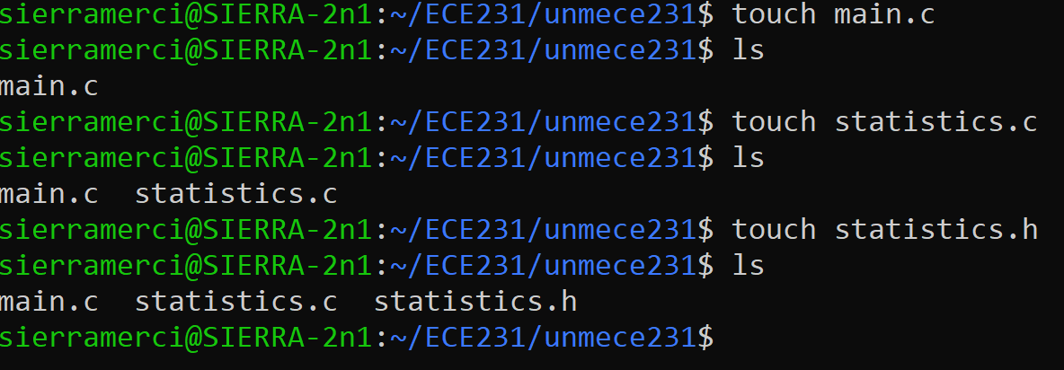 sierramerci@SIERRA-2n1:~/ECE231/unmece231$
sierramerci@SIERRA-2n1:~/ECE231/unmece231$
main.c
sierramerci@SIERRA-2n1:~/ECE231/unmece231$
sierramerci@SIERRA-2n1:~/ECE231/unmece231$
main.c statistics.c
sierramerci@SIERRA-2n1:~/ECE231/unmece231$
sierramerci@SIERRA-2n1:~/ECE231/unmece231$
sierramerci@SIERRA-2n1:~/ECE231/unmece231$
main.c statistics.c statistics.h
touch main.c
ls
touch statistics.c
ls
touch statistics.h
ls