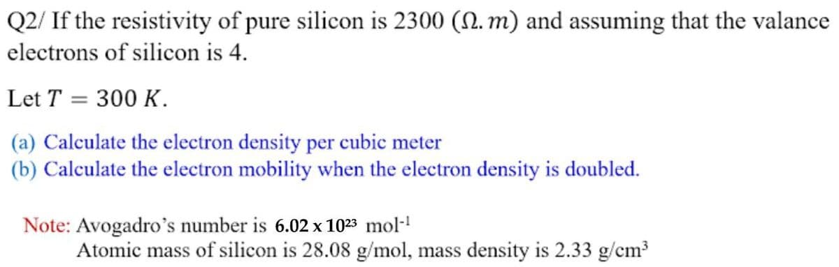 Q2/ If the resistivity of pure silicon is 2300 (N. m) and assuming that the valance
electrons of silicon is 4.
Let T = 300 K.
(a) Calculate the electron density per cubic meter
(b) Calculate the electron mobility when the electron density is doubled.
Note: Avogadro's number is 6.02 x 1023 mol-!
Atomic mass of silicon is 28.08 g/mol, mass density is 2.33 g/cm?
