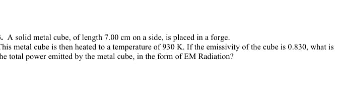 . A solid metal cube, of length 7.00 cm on a side, is placed in a forge.
Chis metal cube is then heated to a temperature of 930 K. If the emissivity of the cube is 0.830, what is
he total power emitted by the metal cube, in the form of EM Radiation?
