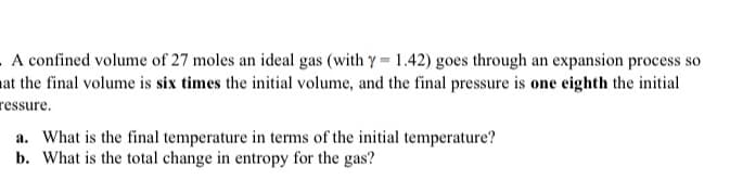A confined volume of 27 moles an ideal gas (with y = 1.42) goes through an expansion process so
at the final volume is six times the initial volume, and the final pressure is one eighth the initial
ressure.
a. What is the final temperature in terms of the initial temperature?
b. What is the total change in entropy for the gas?
