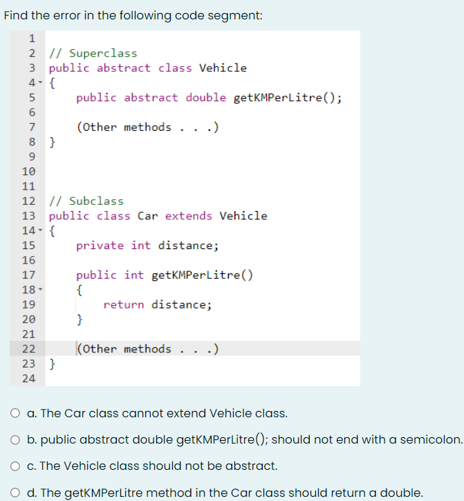 Find the error in the following code segment:
2 |/ Superclass
3 public abstract class Vehicle
4- {
public abstract double getKMPerLitre();
(Other methods . .
7
8 }
10
11
12 // Subclass
13 public class Car extends Vehicle
14- {
15
private int distance;
16
public int getKMPerlitre()
{
return distance;
}
17
18 -
19
20
21
22
(other methods .
23 }
24
a. The Car class cannot extend Vehicle class.
O b. public abstract double getKMPerLitre(); should not end with a semicolon.
O c. The Vehicle class should not be abstract.
O d. The getKMPerLitre method in the Car class should return a double.
