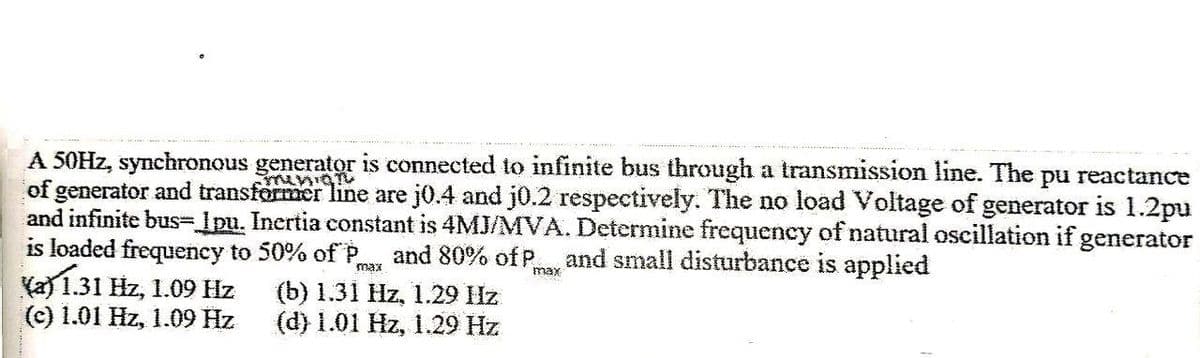 A 50HZ, synchronous generator is connected to infinite bus through a transmission line. The pu reactance
of generator and transformer line are j0.4 and j0.2 respectively. The no load Voltage of generator is 1.2pu
and infinite bus-lpu. Inertia constant is 4MJ/MVA. Determine frequency of natural oscillation if generator
is loaded frequency to 50% ofP,
Ka) 1.31 Hz, 1.09 Hz
(c) 1.01 Hz, 1.09 Hz
ubiun
and 80% of P, and small disturbance is applied
max
max
(b) 1.31 Hz, 1.29 Hz
(d) 1.01 Hz, 1.29 Hz
