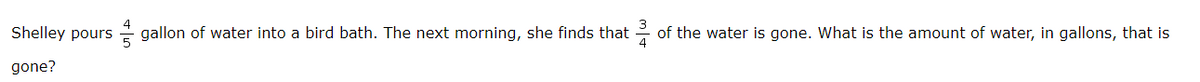 Shelley pours gallon of water into a bird bath. The next morning, she finds that
of the water is gone. What is the amount of water, in gallons, that is
gone?
