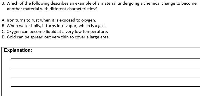 3. Which of the following describes an example of a material undergoing a chemical change to become
another material with different characteristics?
A. Iron turns to rust when it is exposed to oxygen.
B. When water boils, it turns into vapor, which is a gas.
C. Oxygen can become liquid at a very low temperature.
D. Gold can be spread out very thin to cover a large area.
Explanation:

