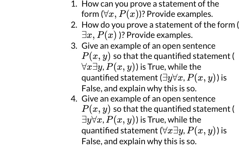 1. How can you prove a statement of the
form (Vx, P(x))? Provide examples.
2. How do you prove a statement of the form (
3x, P(x))? Provide examples.
3. Give an example of an open sentence
P(x, y) so that the quantified statement (
Vxy, P(x, y)) is True, while the
quantified statement (‡y\x, P(x, y)) is
False, and explain why this is so.
4. Give an example of an open sentence
P(x, y) so that the quantified statement (
Eyvx, P(x, y)) is True, while the
quantified statement (Vx³y, P(x, y)) is
False, and explain why this is so.
