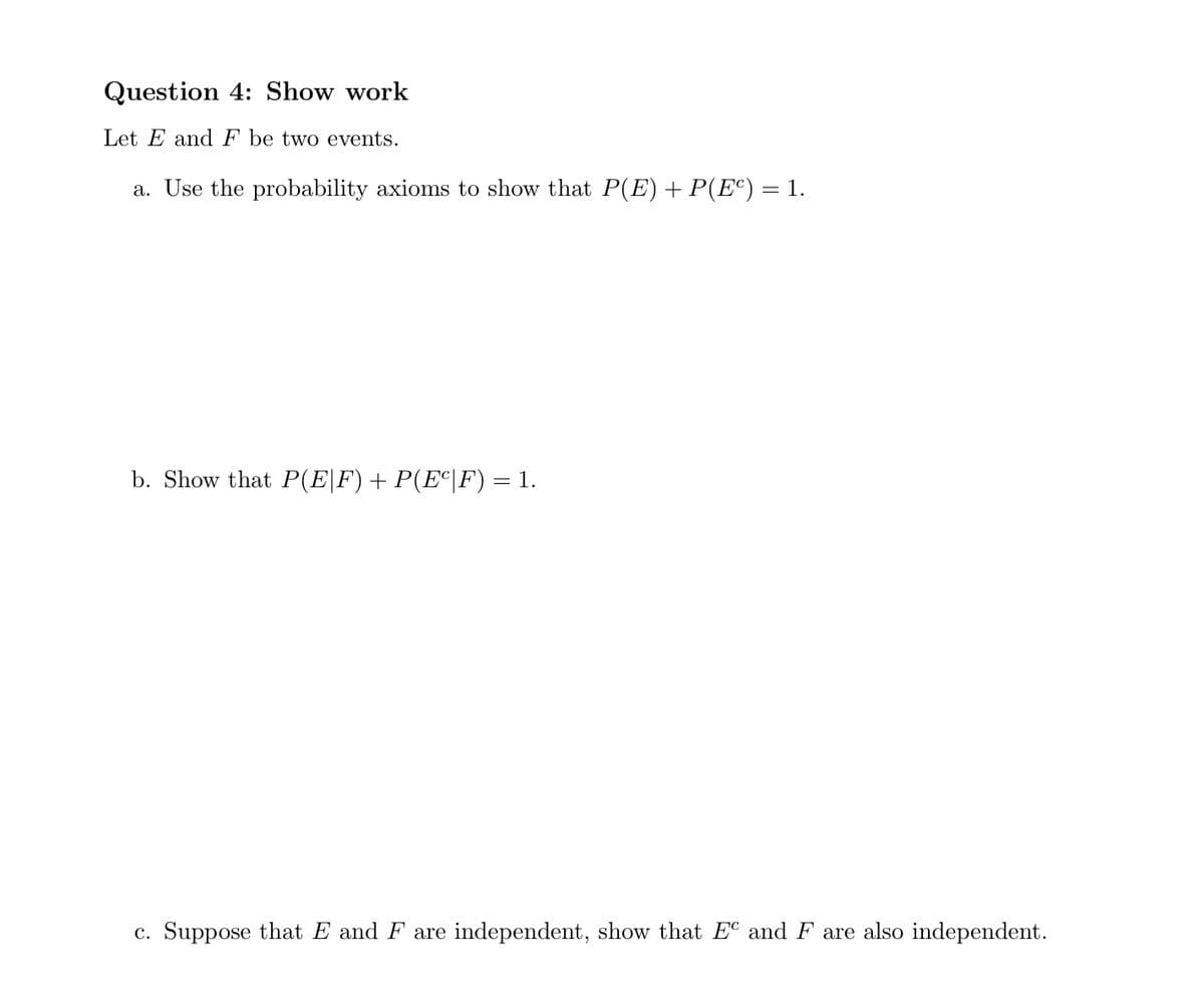 Question 4: Show work
Let E and F be two events.
a. Use the probability axioms to show that P(E) + P(Eº) = 1.
b. Show that P(E|F) + P(Eº|F) = 1.
c. Suppose that E and F are independent, show that EC and F are also independent.