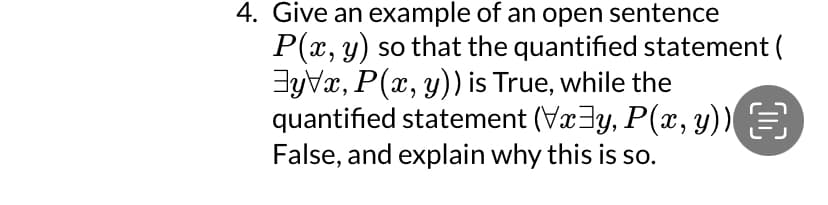 4. Give an example of an open sentence
P(x, y) so that the quantified statement (
yx, P(x, y)) is True, while the
quantified statement (Vxy, P(x, y))
False, and explain why this is so.