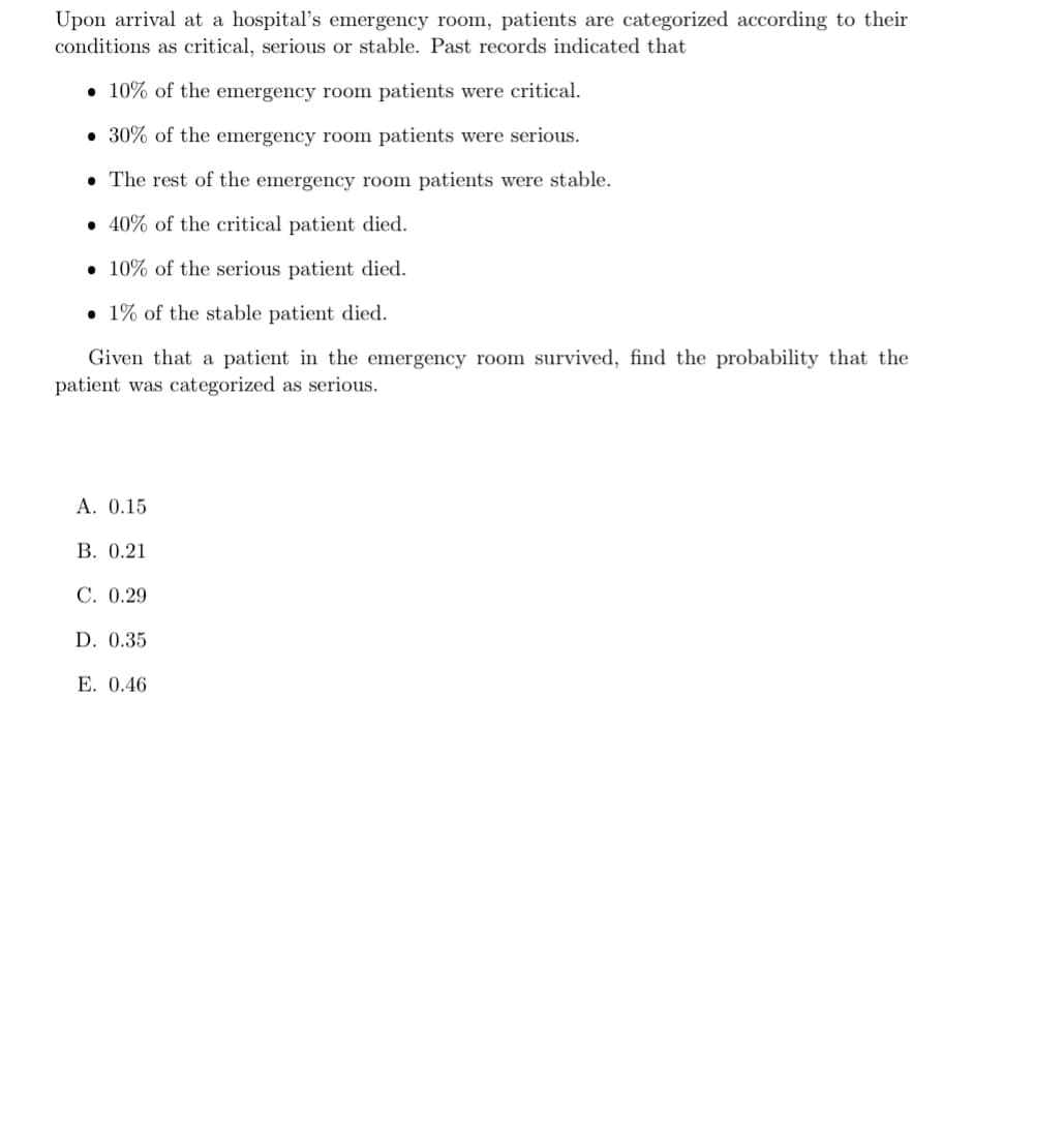 Upon arrival at a hospital's emergency room, patients are categorized according to their
conditions as critical, serious or stable. Past records indicated that
10% of the emergency room patients were critical.
30% of the emergency room patients were serious.
• The rest of the emergency room patients were stable.
40% of the critical patient died.
10% of the serious patient died.
1% of the stable patient died.
Given that a patient in the emergency room survived, find the probability that the
patient was categorized as serious.
A. 0.15
B. 0.21
C. 0.29
D. 0.35
E. 0.46