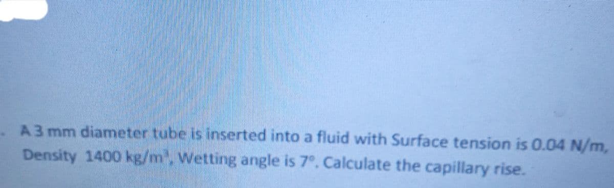 A3 mm diameter tube is inserted into a fluid with Surface tension is 0.04 N/m,
Density 1400 kg/m Wetting angle is 7°. Calculate the capillary rise.

