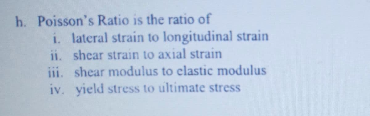 h. Poisson's Ratio is the ratio of
i. lateral strain to longitudinal strain
ii. shear strain to axial strain
iii. shear modulus to elastic modulus
iv. yield stress to ultimate stress
