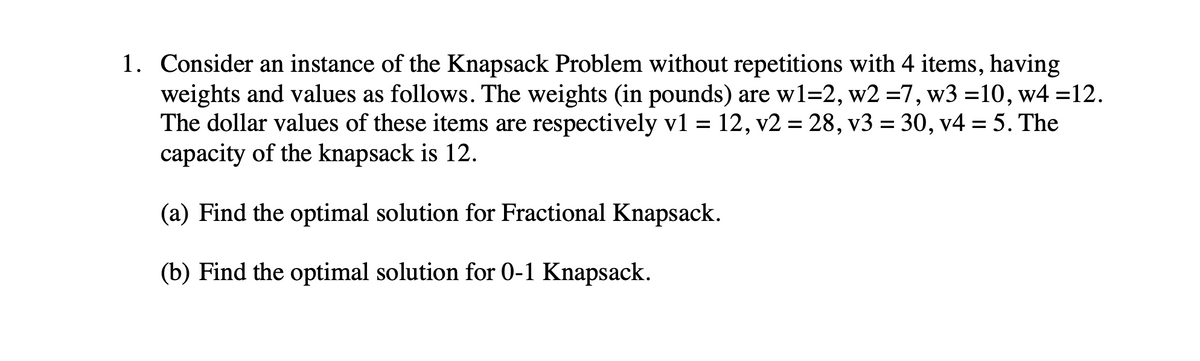 1. Consider an instance of the Knapsack Problem without repetitions with 4 items, having
weights and values as follows. The weights (in pounds) are w1=2, w2 =7, w3 =10, w4 =12.
The dollar values of these items are respectively v1 = 12, v2 = 28, v3 = 30, v4 = 5. The
capacity of the knapsack is 12.
(a) Find the optimal solution for Fractional Knapsack.
(b) Find the optimal solution for 0-1 Knapsack.
