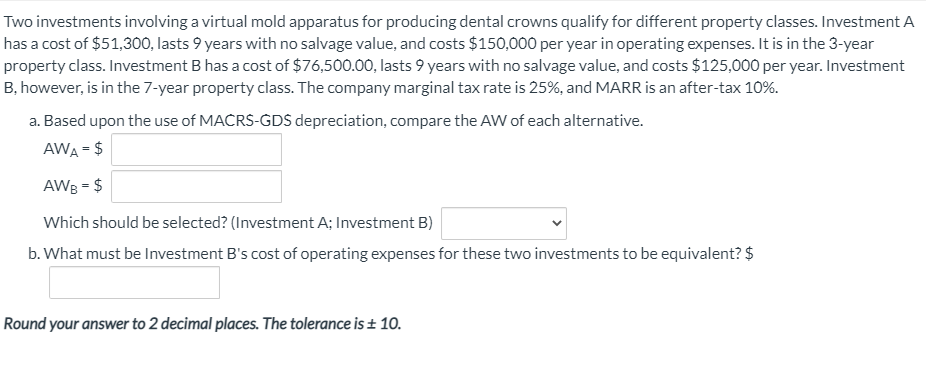 Two investments involving a virtual mold apparatus for producing dental crowns qualify for different property classes. Investment A
has a cost of $51,300, lasts 9 years with no salvage value, and costs $150,000 per year in operating expenses. It is in the 3-year
property class. Investment B has a cost of $76,500.00, lasts 9 years with no salvage value, and costs $125,000 per year. Investment
B, however, is in the 7-year property class. The company marginal tax rate is 25%, and MARR is an after-tax 10%.
a. Based upon the use of MACRS-GDS depreciation, compare the AW of each alternative.
AWA = $
AWB = $
Which should be selected? (Investment A; Investment B)
b. What must be Investment B's cost of operating expenses for these two investments to be equivalent? $
Round your answer to 2 decimal places. The tolerance is + 10.
