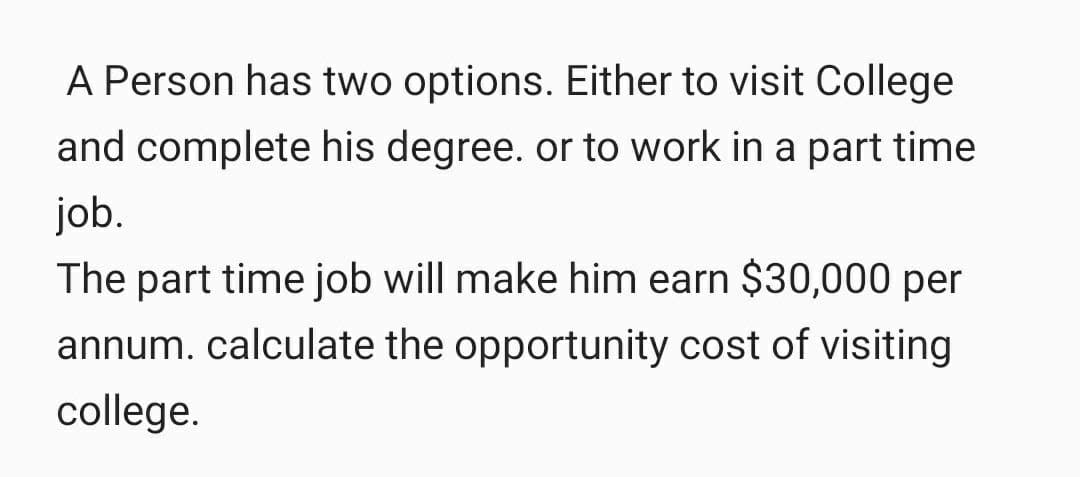 A Person has two options. Either to visit College
and complete his degree. or to work in a part time
job.
The part time job will make him earn $30,000 per
annum. calculate the opportunity cost of visiting
college.
