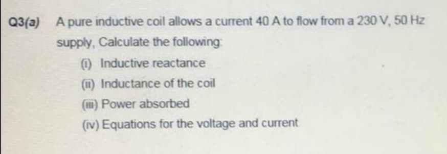 Q3(a)
A pure inductive coil allows a current 40 A to flow from a 230 V, 50 Hz
supply, Calculate the following
O Inductive reactance
(11) Inductance of the coil
(1i) Power absorbed
(iv) Equations for the voltage and current

