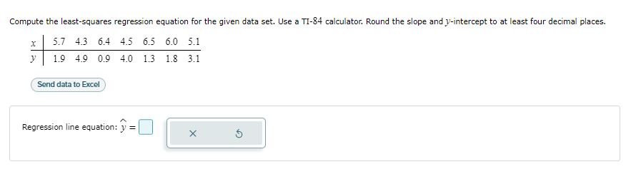 Compute the least-squares regression equation for the given data set. Use a TI-84 calculator. Round the slope and y-intercept to at least four decimal places.
5.7 4.3 6.4 4.5 6.5 6.0 5.1
1.9 4.9 0.9 4.0 1.3 1.8 3.1
X
y
Send data to Excel
Regression line equation: =
X