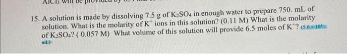 AIC
15. A solution is made by dissolving 7.5 g of K₂SO4 in enough water to prepare 750. mL of
solution. What is the molarity of K ions in this solution? (0.11 M) What is the molarity
of K₂SO4? (0.057 M) What volume of this solution will provide 6.5 moles of K? (5.610
ml)