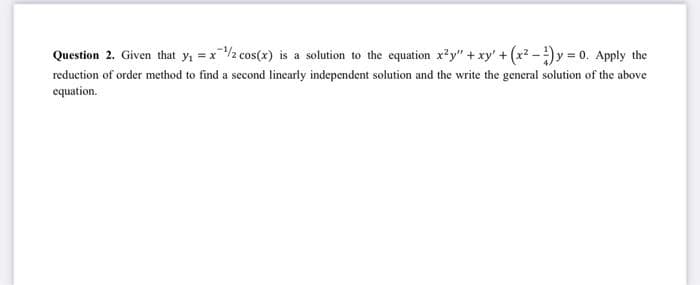 Question 2. Given that y₁ = x ¹/2 cos(x) is a solution to the equation x²y" + xy' + (x²-y = 0. Apply the
reduction of order method to find a second linearly independent solution and the write the general solution of the above
equation.