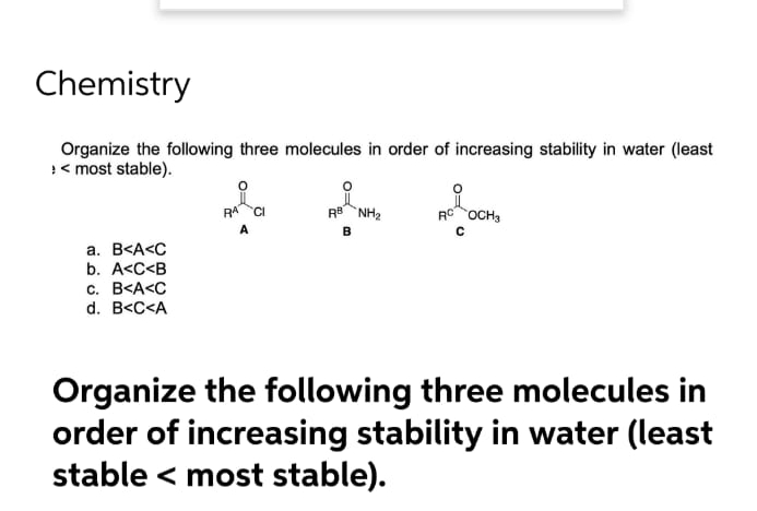 Chemistry
Organize the following three molecules in order of increasing stability in water (least
><most stable).
a. B<A<C
b. A<C<B
c. B<A<C
d. B<C<A
i
RB NH₂
B
RC OCH3
Organize the following three molecules in
order of increasing stability in water (least
stable < most stable).
