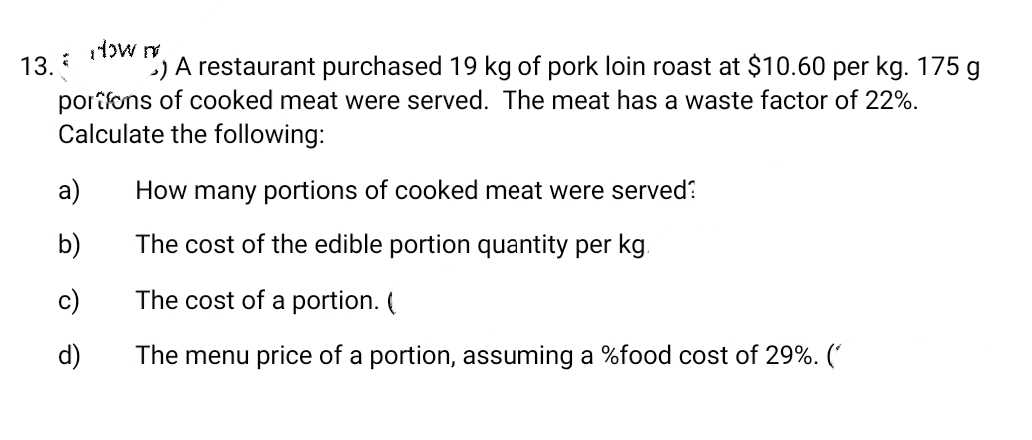 13.
low m
) A restaurant purchased 19 kg of pork loin roast at $10.60 per kg. 175 g
portions of cooked meat were served. The meat has a waste factor of 22%.
Calculate the following:
t
a)
b)
c)
d)
How many portions of cooked meat were served?
The cost of the edible portion quantity per kg.
The cost of a portion. (
The menu price of a portion, assuming a %food cost of 29%. (