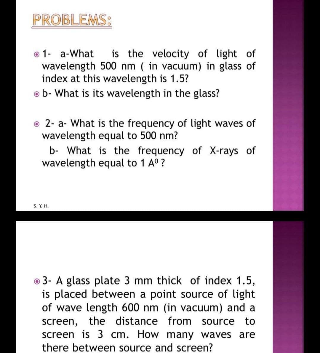 PROBLEMS:
is the velocity of light of
o 1- a-What
wavelength 500 nm ( in vacuum) in glass of
index at this wavelength is 1.5?
o b- What is its wavelength in the glass?
o 2- a- What is the frequency of light waves of
wavelength equal to 500 nm?
b- What is the frequency of X-rays of
wavelength equal to 1 A° ?
S. Y. H.
o 3- A glass plate 3 mm thick of index 1.5,
is placed between a point source of light
of wave length 600 nm (in vacuum) and a
screen, the distance from source to
screen is 3 cm. How many waves are
there between source and screen?
