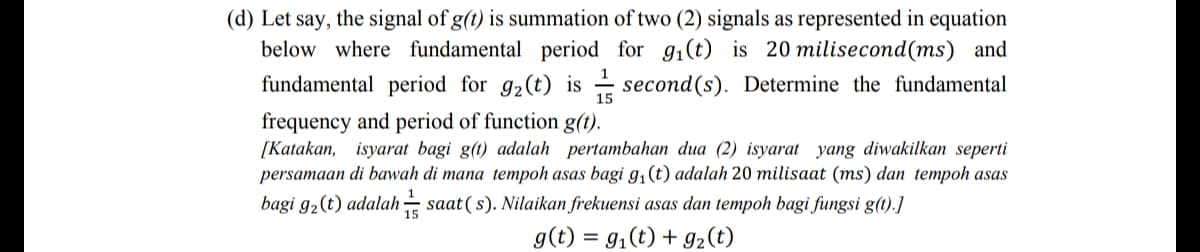 (d) Let say, the signal of g(t) is summation of two (2) signals as represented in equation
below where fundamental period for g1(t) is 20 milisecond(ms) and
fundamental period for g2(t) is - second(s). Determine the fundamental
1
15
frequency and period of function g(t).
[Katakan, isyarat bagi g(t) adalah pertambahan dua (2) isyarat yang diwakilkan seperti
persamaan di bawah di mana tempoh asas bagi g,(t) adalah 20 milisaat (ms) dan tempoh asas
bagi g2(t) adalah saat ( s). Nilaikan frekuensi asas dan tempoh bagi fungsi g(t).]
g(t) = g,(t) + g2(t)
