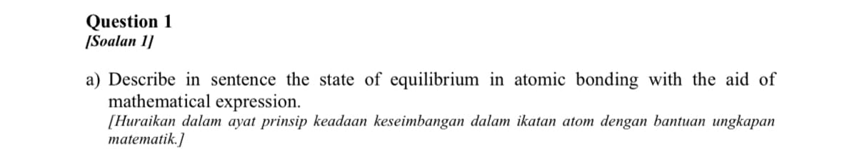 Question 1
[Soalan 1]
a) Describe in sentence the state of equilibrium in atomic bonding with the aid of
mathematical expression.
[Huraikan dalam ayat prinsip keadaan keseimbangan dalam ikatan atom dengan bantuan ungkapan
matematik.]
