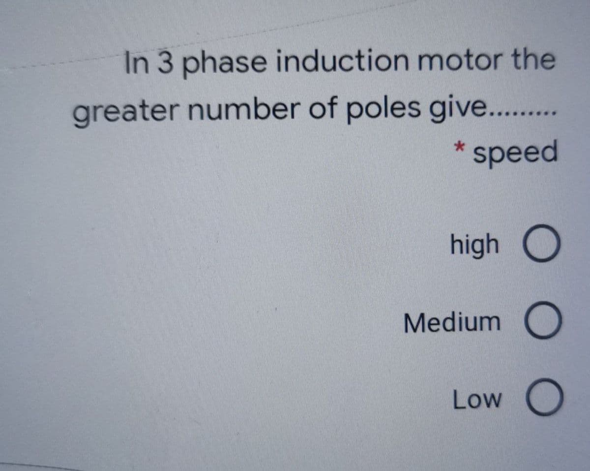 In 3 phase induction motor the
greater number of poles give..
* speed
high O
Medium
Low

