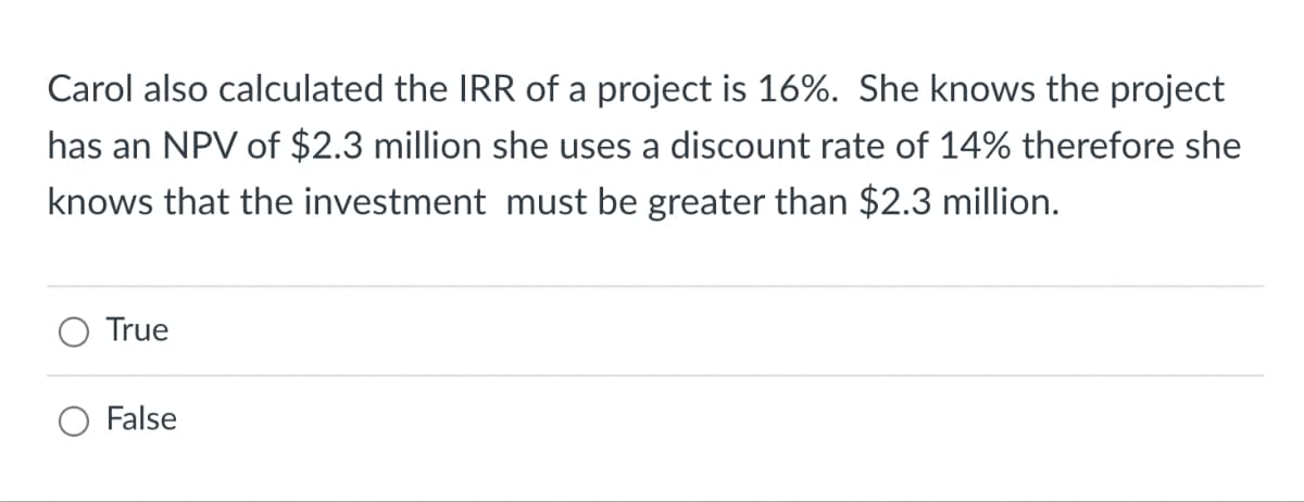 Carol also calculated the IRR of a project is 16%. She knows the project
has an NPV of $2.3 million she uses a discount rate of 14% therefore she
knows that the investment must be greater than $2.3 million.
True
False