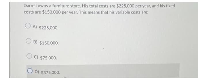 Darrell owns a furniture store. His total costs are $225,000 per year, and his fixed
costs are $150,000 per year. This means that his variable costs are:
A) $225,000.
B) $150,000.
C) $75,000.
D) $375,000.
fre