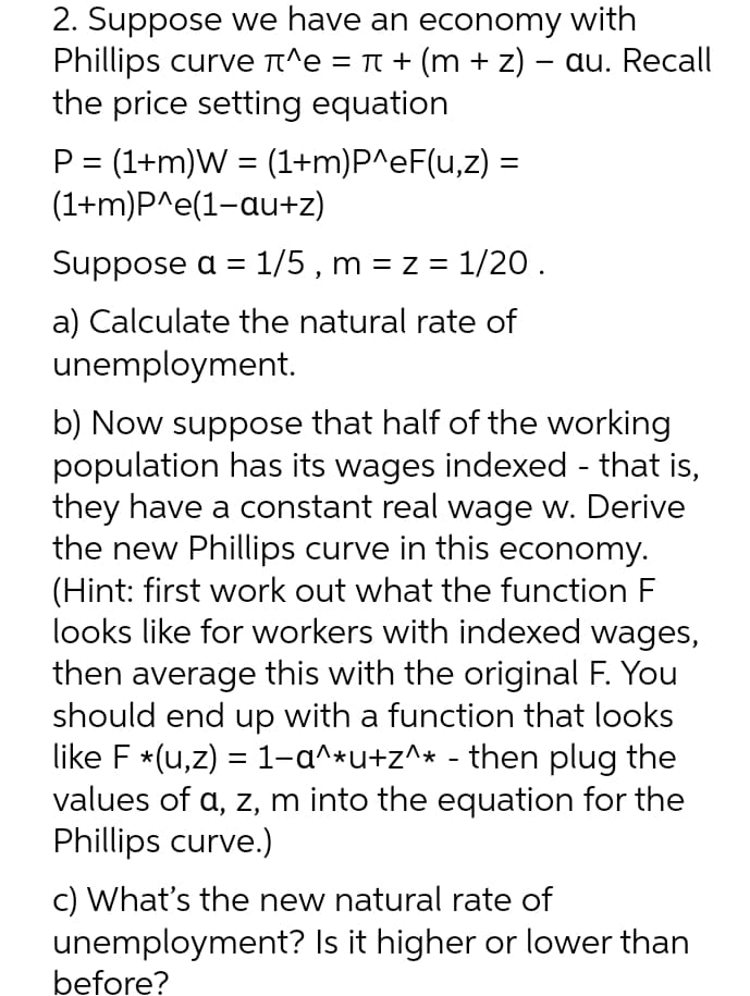 2. Suppose we have an economy with
Phillips curve T^e = t + (m + z) – au. Recall
the price setting equation
P = (1+m)W = (1+m)P^eF(u,z) =
(1+m)P^e(1-au+z)
Suppose a = 1/5 , m = z = 1/20 .
a) Calculate the natural rate of
unemployment.
b) Now suppose that half of the working
population has its wages indexed - that is,
they have a constant real wage w. Derive
the new Phillips curve in this economy.
(Hint: first work out what the function F
looks like for workers with indexed wages,
then average this with the original F. You
should end up with a function that looks
like F *(u,z) = 1-a^*u+z^* - then plug the
values of a, z, m into the equation for the
Phillips curve.)
c) What's the new natural rate of
unemployment? Is it higher or lower than
before?
