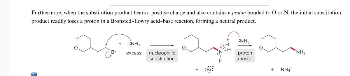 Furthermore, when the substitution product bears a positive charge and also contains a proton bonded to O or N, the initial substitution
product readily loses a proton in a Brønsted-Lowry acid-base reaction, forming a neutral product.
D
Br
G
+
:NH3
excess
nucleophilic
substitution
+ Bri
H
H
H
NH3
proton
transfer
+
NH4
NH₂
