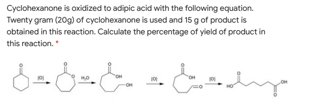 Cyclohexanone is oxidized to adipic acid with the following equation.
Twenty gram (20g) of cyclohexanone is used and 15 g of product is
obtained in this reaction. Calculate the percentage of yield of product in
this reaction. *
10)
он
(0)
HO,
(0)
он
но
