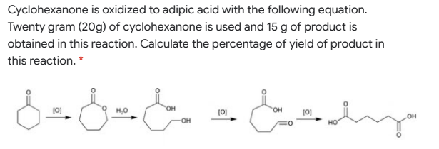 Cyclohexanone is oxidized to adipic acid with the following equation.
Twenty gram (20g) of cyclohexanone is used and 15 g of product is
obtained in this reaction. Calculate the percentage of yield of product in
this reaction. *
HO.
HO.
(0)
(0)
OH
он
