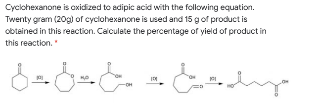 Cyclohexanone is oxidized to adipic acid with the following equation.
Twenty gram (20g) of cyclohexanone is used and 15 g of product is
obtained in this reaction. Calculate the percentage of yield of product in
this reaction. *
(0)
HO
(0)
HO,
(0)
он
он
но
