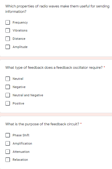 Which properties of radio waves make them useful for sending
information?
Frequency
Vibrations
Distance
Amplitude
What type of feedback does a feedback oscillator require? *
Neutral
Negative
Neutral and Negative
Positive
What is the purpose of the feedback circuit? *
Phase Shift
Amplification
Attenuation
Relaxation