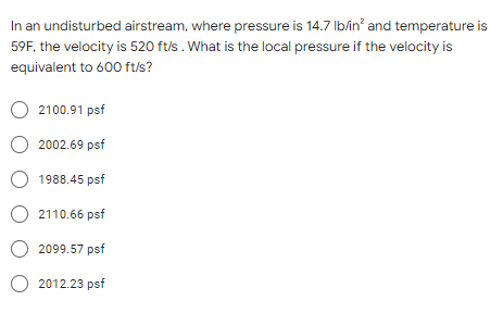 In an undisturbed airstream, where pressure is 14.7 lb/in² and temperature is
59F, the velocity is 520 ft/s. What is the local pressure if the velocity is
equivalent to 600 ft/s?
O 2100.91 psf
O 2002.69 psf
1988.45 psf
O 2110.66 psf
O2099.57 psf
O 2012.23 psf