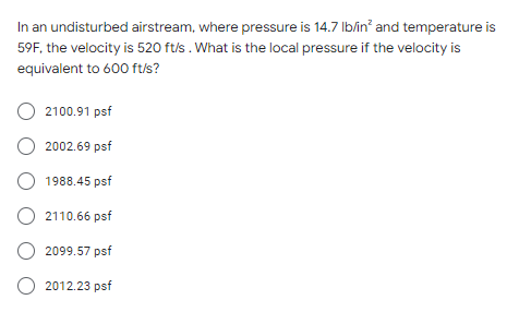 In an undisturbed airstream, where pressure is 14.7 lb/in² and temperature is
59F, the velocity is 520 ft/s. What is the local pressure if the velocity is
equivalent to 600 ft/s?
O 2100.91 psf
O 2002.69 psf
O 1988.45 psf
O 2110.66 psf
2099.57 psf
O 2012.23 psf