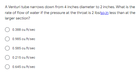 A Venturi tube narrows down from 4 inches diameter to 2 inches. What is the
rate of flow of water if the pressure at the throat is 2 lbs/sq.in less than at the
larger section?
O 0.388 cu.ft/sec
O 0.985 cu.ft/sec
O 0.585 cu.ft/sec
O 0.215 cu.ft/sec
O 0.645 cu.ft/sec