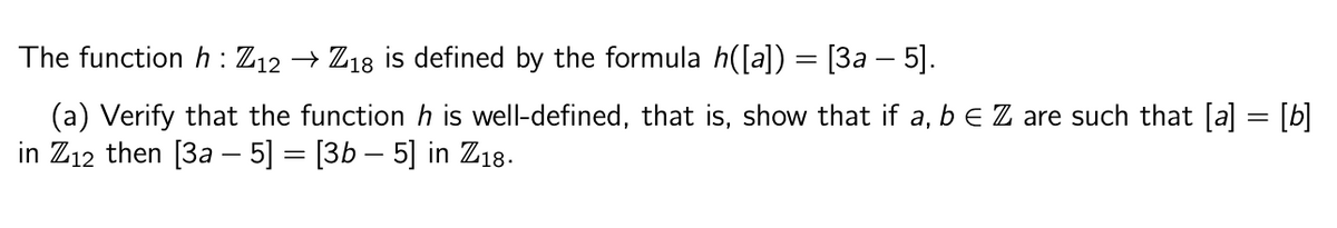 The function h: Z12 → Z18 is defined by the formula h([a]) = [3a — 5].
(a) Verify that the function h is well-defined, that is, show that if a, b € Z are such that [a] = [b]
in Z12 then [3a - 5] = [3b – 5] in Z18.