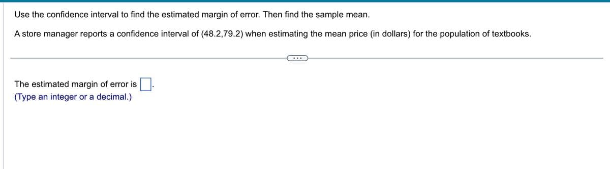 Use the confidence interval to find the estimated margin of error. Then find the sample mean.
A store manager reports a confidence interval of (48.2,79.2) when estimating the mean price (in dollars) for the population of textbooks.
The estimated margin of error is
(Type an integer or a decimal.)