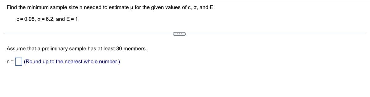 Find the minimum sample size n needed to estimate u for the given values of c, o, and E.
c = 0.98, o = 6.2, and E= 1
Assume that a preliminary sample has at least 30 members.
(Round up to the nearest whole number.)
n=