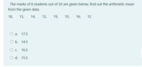 The marks of 8 students out of 20 are given below, find out the arithmetic mean
from the given data.
18,
15,
14,
12,
19,
10,
16,
12
O a. 17.5
O b. 14.5
Oc 16.5
O d. 15.5
