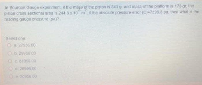 in Bourdon Gauge experiment, if the mass of the piston is 340 gr and mass of the platform is 173 gr, the
piston cross sectional area is 244.8 x 10 m ir the absclute pressure error (E)-7398.3 pa, then what is the
reading gauge pressure (pa)?
Select one
Oa 27986 00
Ob 29956.00
Oc 31966.00
0a 28956 00
Oe 30956 00
