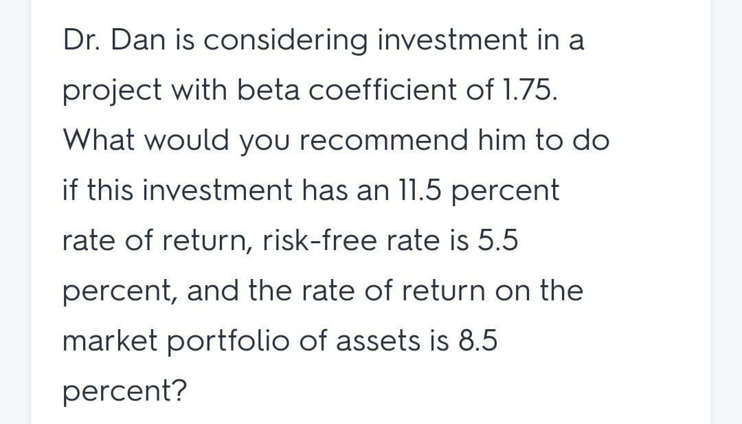 Dr. Dan is considering investment in a
project with beta coefficient of 1.75.
What would you recommend him to do
if this investment has an 11.5 percent
rate of return, risk-free rate is 5.5
percent, and the rate of return on the
market portfolio of assets is 8.5
percent?
