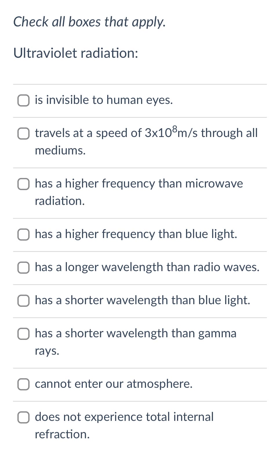 Check all boxes that apply.
Ultraviolet radiation:
is invisible to human eyes.
O travels at a speed of 3x10®m/s through all
mediums.
O has a higher frequency than microwave
radiation.
O has a higher frequency than blue light.
O has a longer wavelength than radio waves.
O has a shorter wavelength than blue light.
O has a shorter wavelength than gamma
rays.
O cannot enter our atmosphere.
does not experience total internal
refraction.

