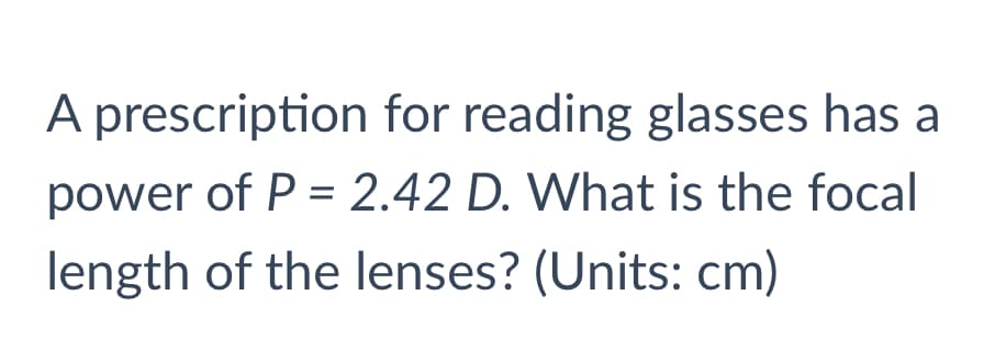 A prescription for reading glasses has a
power of P = 2.42 D. What is the focal
length of the lenses? (Units: cm)

