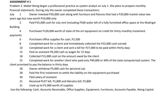 ASSIGNMENT # 1
Problem 2. Mabel Wong began a professional practice as system analyst on July 1. She plans to prepare monthly
financial statements. During July the owner completed these transactions:
July
Owner invested P50,000 cash along with furniture and fixtures that had a P20,000 market value two
years ago but now worth P10,000 only
2
Paid P25,000 cash for July rent (including PS00 water bill of a fully furnished office space at the Madrigal
Building
4
Purchased P120,000 worth of state of the art equipment on credit for thirty monthly instalment
payments
6
Purchased office supplies for cash, P2,500
Completed work for a client and immediately collected the P32,000 cash earned
10
Completed work for a client and sent a bill for P27,000 to be paid within thirty days
Paid an assistant P6,200 cash as wages for 15 days
15
18
Collected P15,000 cash on the amount owed by the client
25
Completed work for another client who paid only P40,000 or 40% of the total computerized system. The
client promised to pay the balance in thirty days
28
Owner withdrew P5,000 cash for personal use
28
Paid the first instalment to settle the liability on the equipment purchased
30
Paid salary of assistant
Received PLDT bill, P1,800 and Meralco bill, P3,800
Used up to P2,000 worth of supplies
31
31
Use the following: Cash, Accounts Receivable, Office Supplies, Equipment, Furnitures, Accounts Payable, Wong Capital
